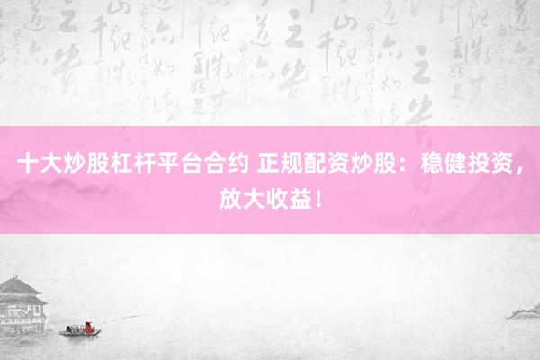 十大炒股杠杆平台合约 正规配资炒股：稳健投资，放大收益！