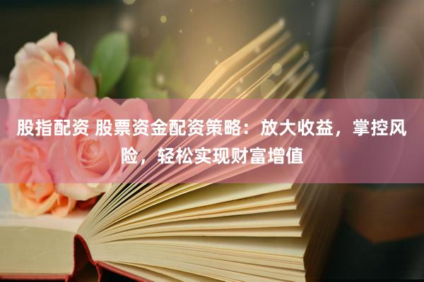 股指配资 股票资金配资策略：放大收益，掌控风险，轻松实现财富增值