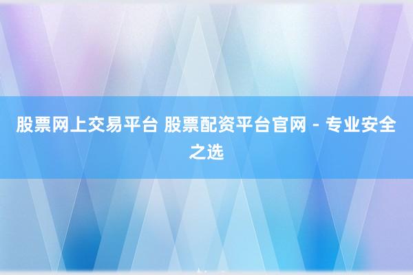 股票网上交易平台 股票配资平台官网 - 专业安全之选