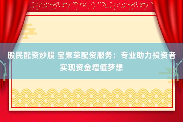 股民配资炒股 宝聚荣配资服务：专业助力投资者实现资金增值梦想