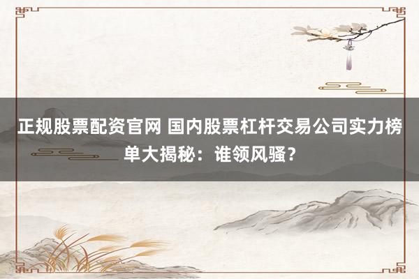 正规股票配资官网 国内股票杠杆交易公司实力榜单大揭秘：谁领风骚？