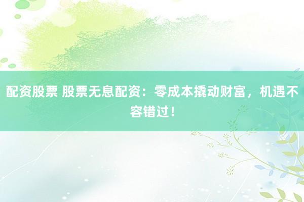 配资股票 股票无息配资：零成本撬动财富，机遇不容错过！