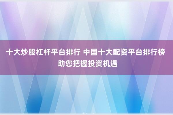 十大炒股杠杆平台排行 中国十大配资平台排行榜  助您把握投资机遇