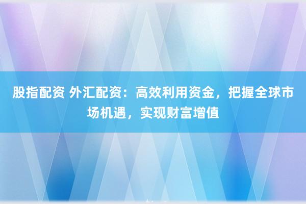 股指配资 外汇配资：高效利用资金，把握全球市场机遇，实现财富增值