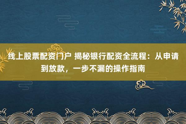 线上股票配资门户 揭秘银行配资全流程：从申请到放款，一步不漏的操作指南