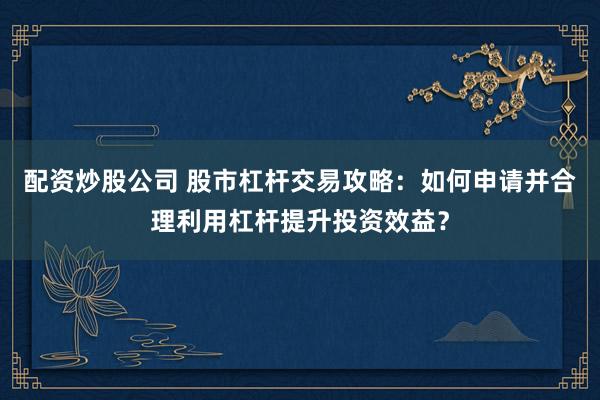 配资炒股公司 股市杠杆交易攻略：如何申请并合理利用杠杆提升投资效益？