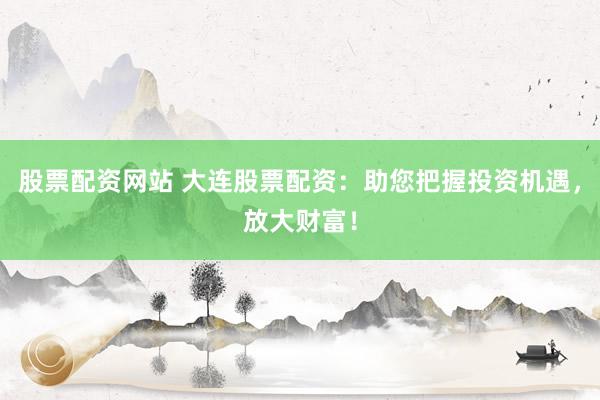 股票配资网站 大连股票配资：助您把握投资机遇，放大财富！