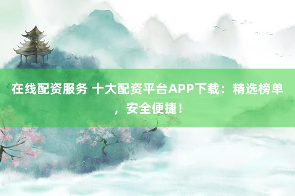 在线配资服务 十大配资平台APP下载：精选榜单，安全便捷！