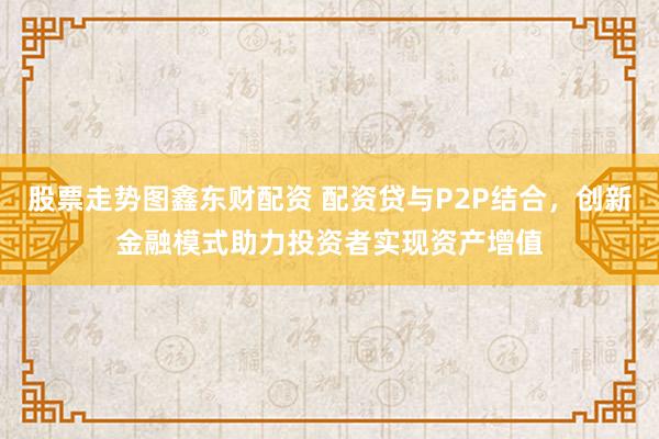 股票走势图鑫东财配资 配资贷与P2P结合，创新金融模式助力投资者实现资产增值