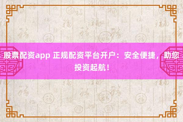 股票配资app 正规配资平台开户：安全便捷，助您投资起航！