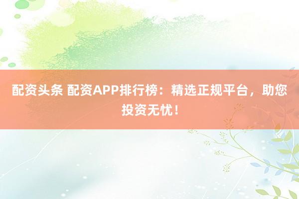 配资头条 配资APP排行榜：精选正规平台，助您投资无忧！