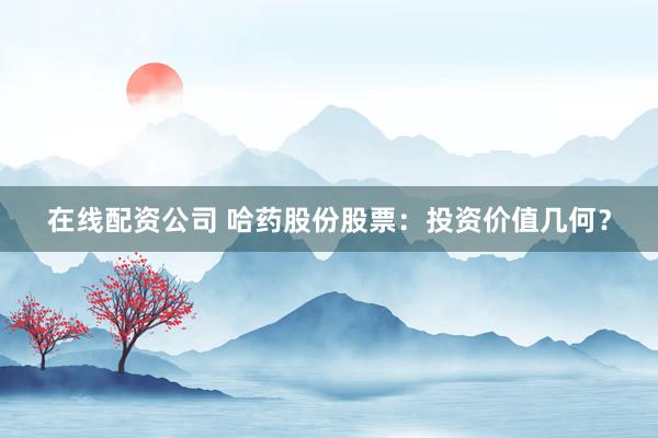 在线配资公司 哈药股份股票：投资价值几何？