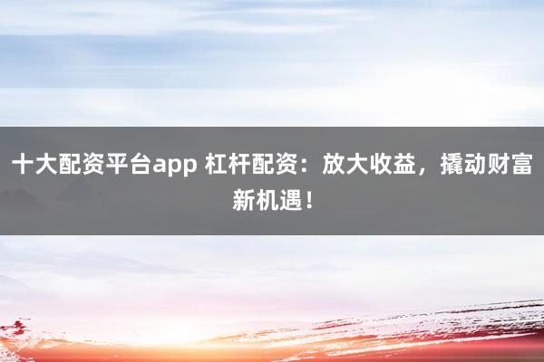 十大配资平台app 杠杆配资：放大收益，撬动财富新机遇！