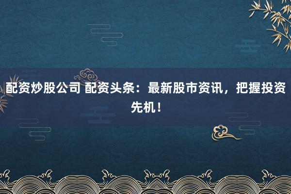 配资炒股公司 配资头条：最新股市资讯，把握投资先机！