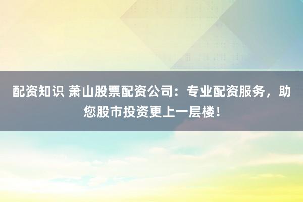 配资知识 萧山股票配资公司：专业配资服务，助您股市投资更上一层楼！