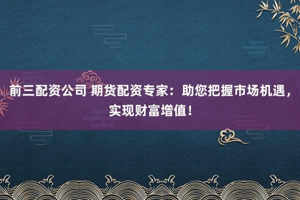 前三配资公司 期货配资专家：助您把握市场机遇，实现财富增值！