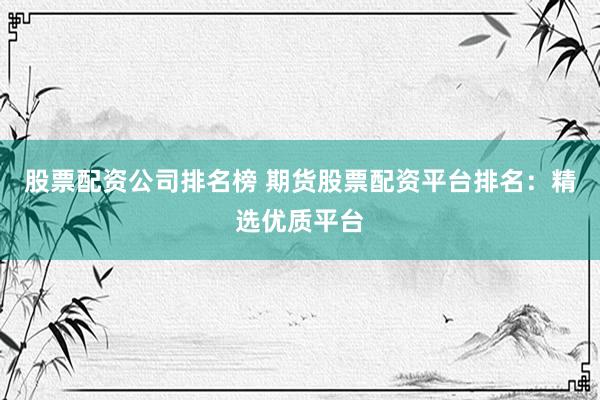 股票配资公司排名榜 期货股票配资平台排名：精选优质平台