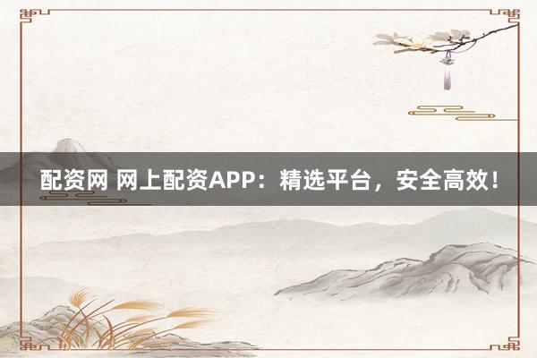 配资网 网上配资APP：精选平台，安全高效！