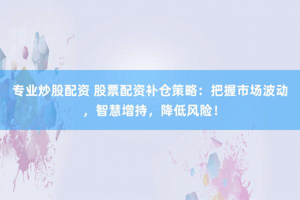 专业炒股配资 股票配资补仓策略：把握市场波动，智慧增持，降低风险！