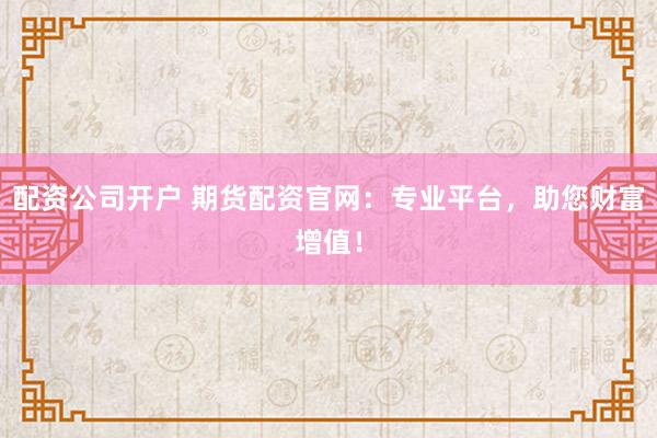 配资公司开户 期货配资官网：专业平台，助您财富增值！