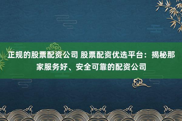 正规的股票配资公司 股票配资优选平台：揭秘那家服务好、安全可靠的配资公司