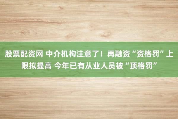 股票配资网 中介机构注意了！再融资“资格罚”上限拟提高 今年已有从业人员被“顶格罚”