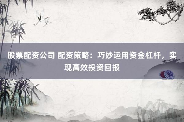 股票配资公司 配资策略：巧妙运用资金杠杆，实现高效投资回报