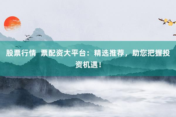 股票行情  票配资大平台：精选推荐，助您把握投资机遇！