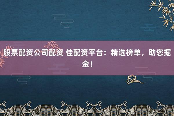 股票配资公司配资 佳配资平台：精选榜单，助您掘金！