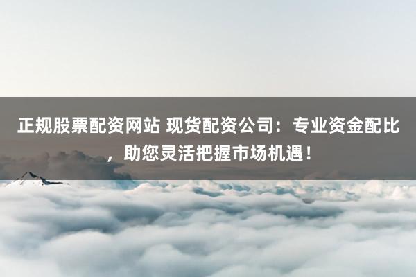 正规股票配资网站 现货配资公司：专业资金配比，助您灵活把握市场机遇！
