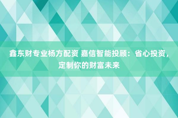 鑫东财专业杨方配资 嘉信智能投顾：省心投资，定制你的财富未来