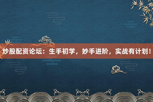 炒股配资论坛：生手初学，妙手进阶，实战有计划！