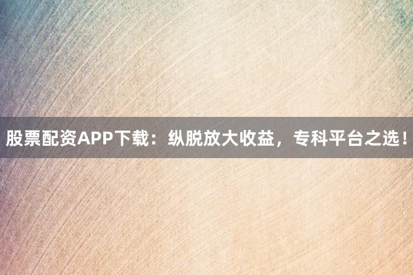 股票配资APP下载：纵脱放大收益，专科平台之选！
