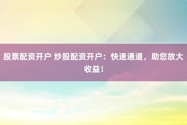 股票配资开户 炒股配资开户：快速通道，助您放大收益！