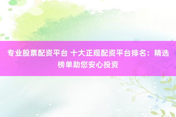 专业股票配资平台 十大正规配资平台排名：精选榜单助您安心投资