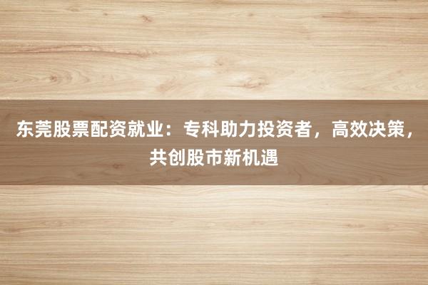东莞股票配资就业：专科助力投资者，高效决策，共创股市新机遇