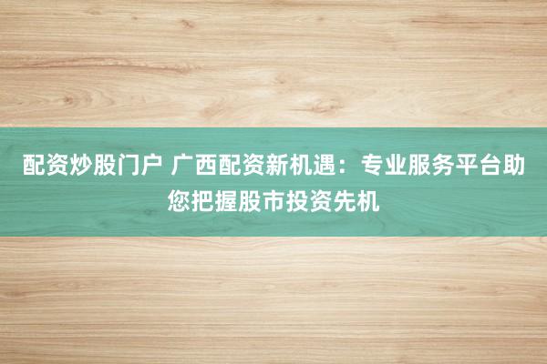 配资炒股门户 广西配资新机遇：专业服务平台助您把握股市投资先机
