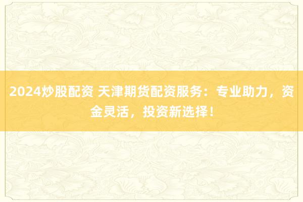 2024炒股配资 天津期货配资服务：专业助力，资金灵活，投资新选择！