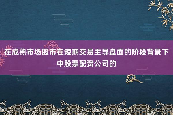 在成熟市场股市在短期交易主导盘面的阶段背景下中股票配资公司的