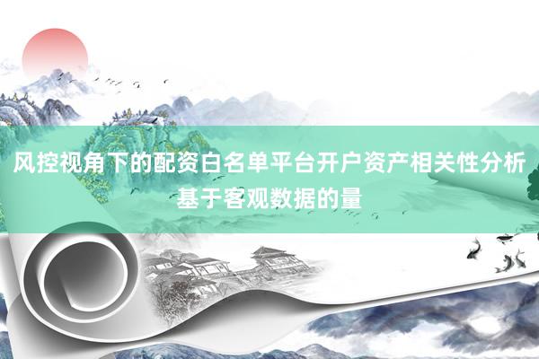风控视角下的配资白名单平台开户资产相关性分析基于客观数据的量