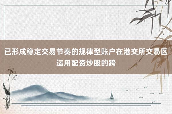 已形成稳定交易节奏的规律型账户在港交所交易区运用配资炒股的跨