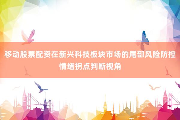 移动股票配资在新兴科技板块市场的尾部风险防控情绪拐点判断视角