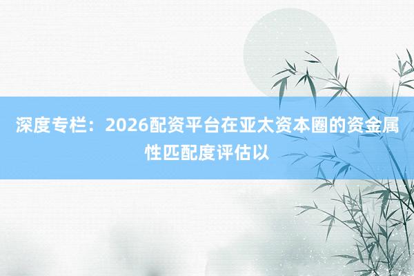 深度专栏：2026配资平台在亚太资本圈的资金属性匹配度评估以