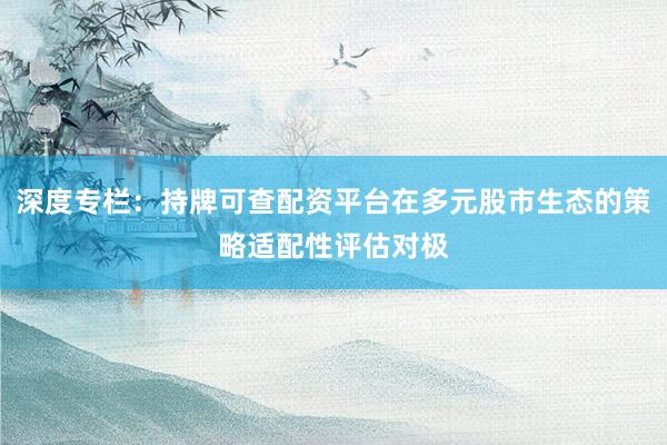 深度专栏：持牌可查配资平台在多元股市生态的策略适配性评估对极