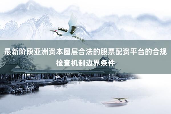 最新阶段亚洲资本圈层合法的股票配资平台的合规检查机制边界条件