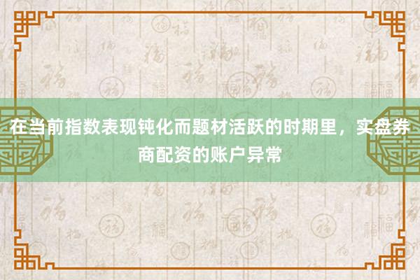 在当前指数表现钝化而题材活跃的时期里，实盘券商配资的账户异常