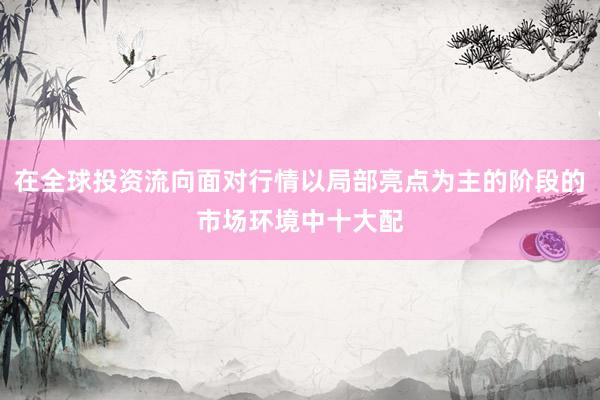 在全球投资流向面对行情以局部亮点为主的阶段的市场环境中十大配