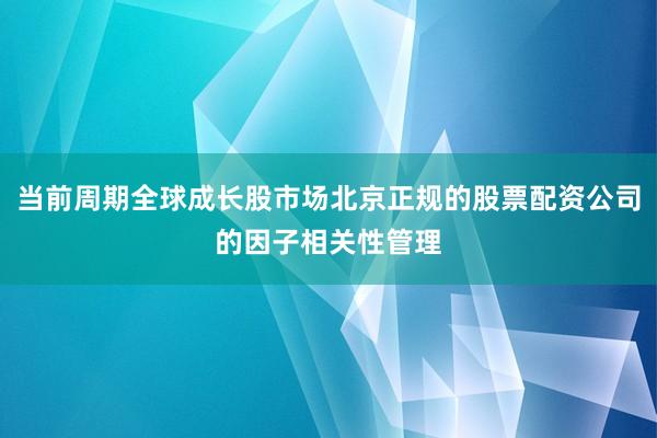 当前周期全球成长股市场北京正规的股票配资公司的因子相关性管理