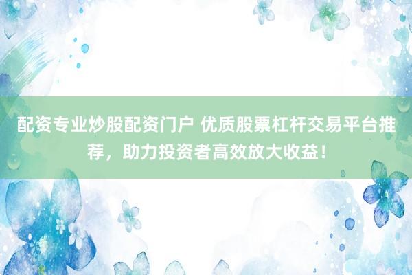 配资专业炒股配资门户 优质股票杠杆交易平台推荐，助力投资者高效放大收益！