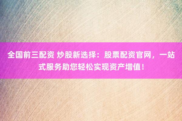 全国前三配资 炒股新选择：股票配资官网，一站式服务助您轻松实现资产增值！